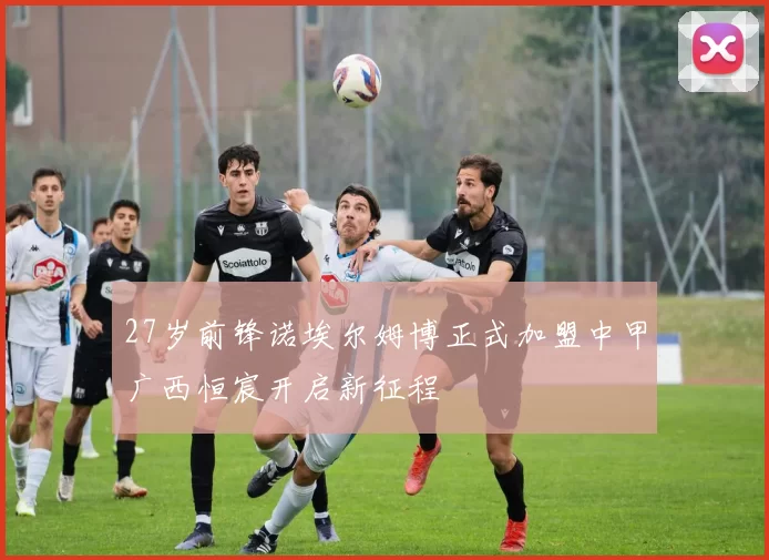 27岁前锋诺埃尔姆博正式加盟中甲广西恒宸开启新征程