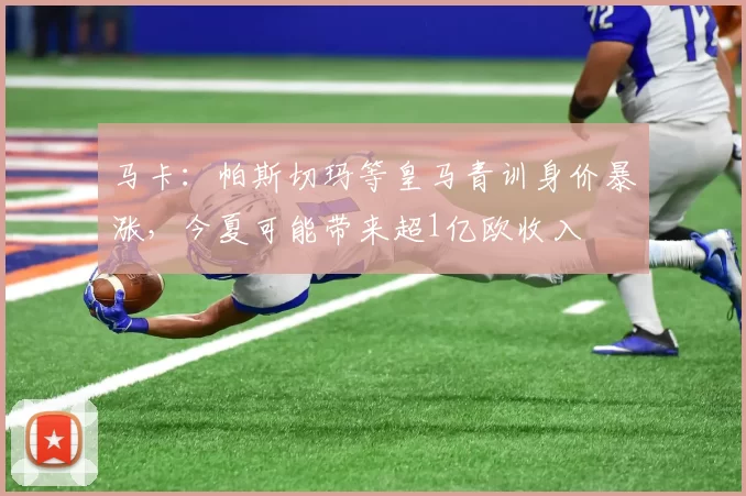 马卡：帕斯切玛等皇马青训身价暴涨，今夏可能带来超1亿欧收入