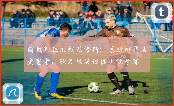 前裁判狂批维尼修斯：总挑衅再装受害者，欧足联没证据也敢禁赛