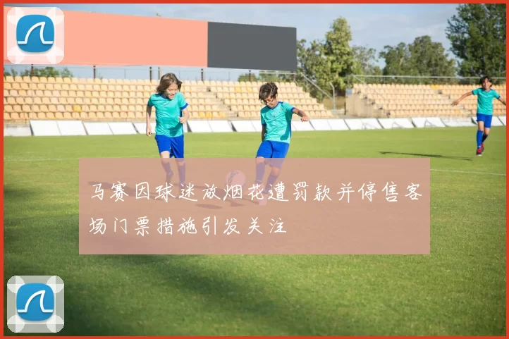 马赛因球迷放烟花遭罚款并停售客场门票措施引发关注